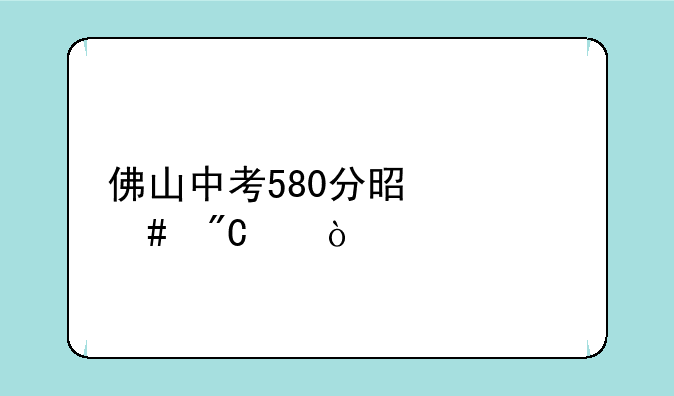 佛山中考580分是什么成绩？