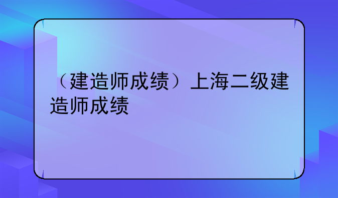 （建造师成绩）上海二级建造师成绩
