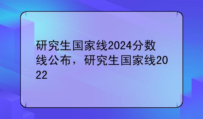 研究生国家线2024分数线公布，研究生国家线2022