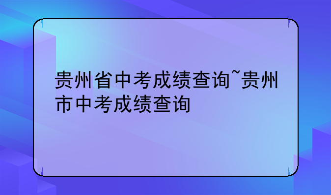 贵州省中考成绩查询~贵州市中考成绩查询