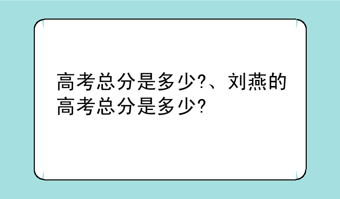 高考总分是多少?、刘燕的高考总分是多少?
