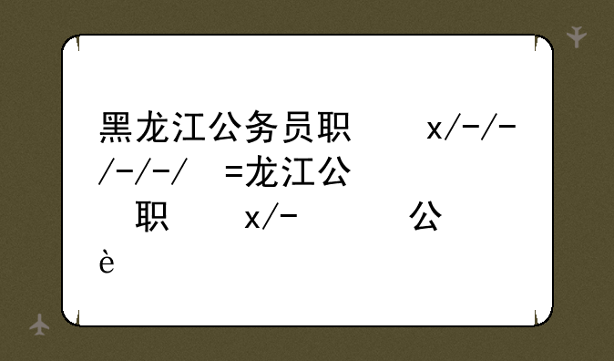 黑龙江公务员职位表;黑龙江省公务员考试职位表