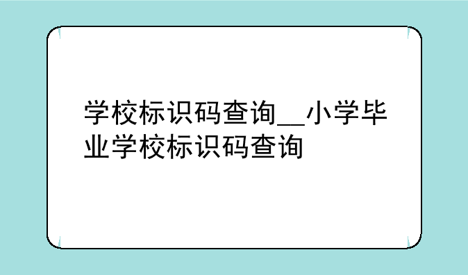 学校标识码查询__小学毕业学校标识码查询